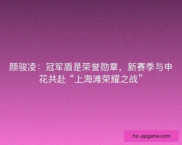 颜骏凌：冠军盾是荣誉勋章，新赛季与申花共赴 “上海滩荣耀之战”