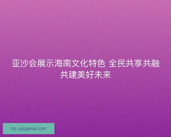 亚沙会展示海南文化特色 全民共享共融共建美好未来